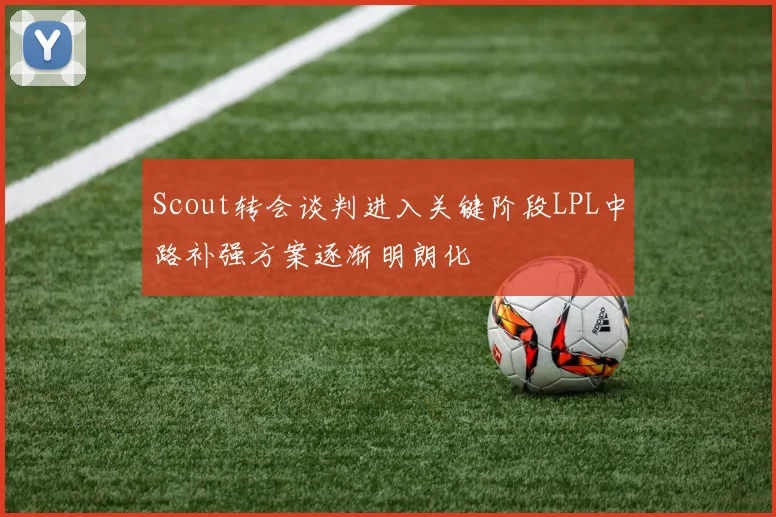 Scout转会谈判进入关键阶段LPL中路补强方案逐渐明朗化